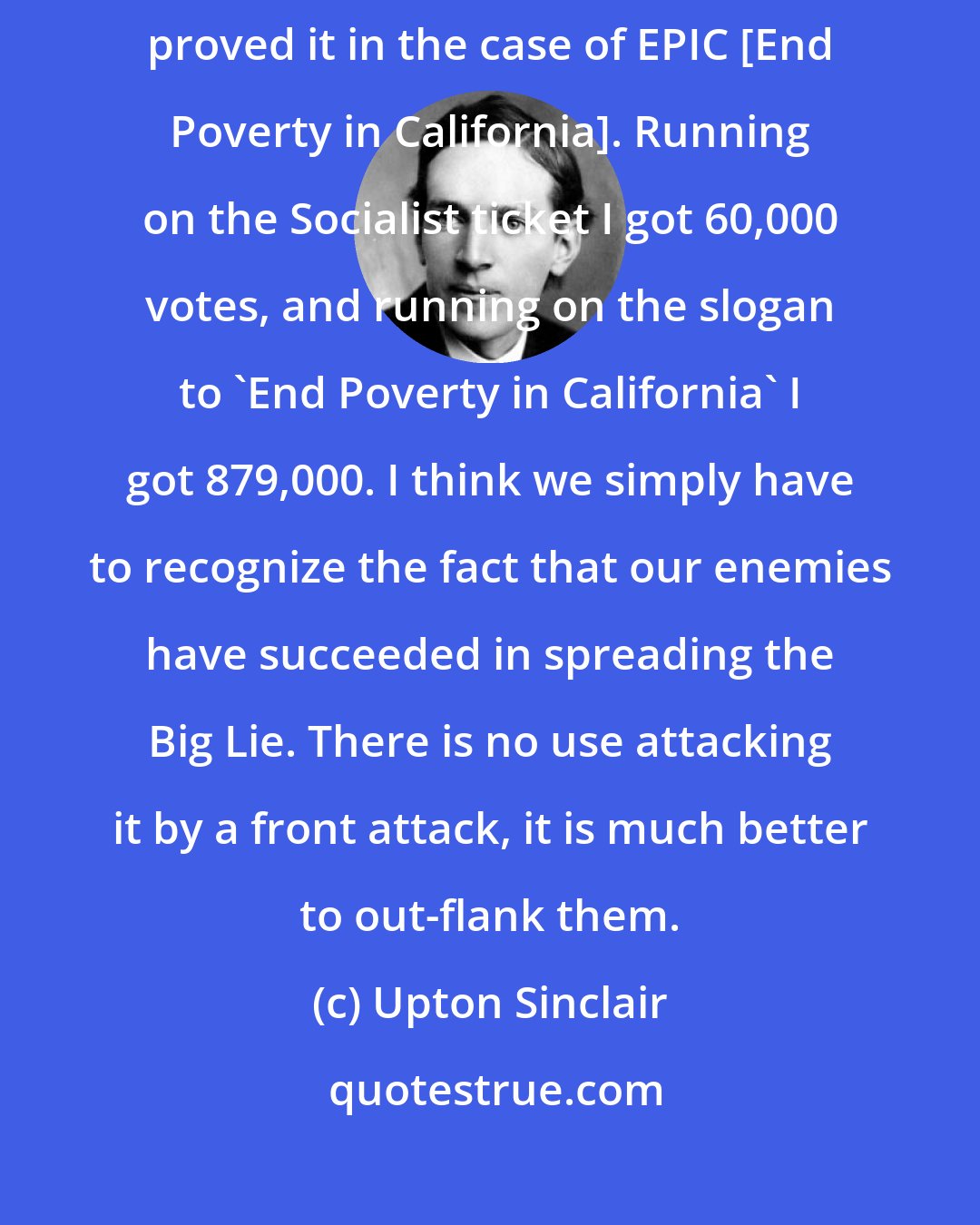 Upton Sinclair: The American People will take Socialism, but they won't take the label. I certainly proved it in the case of EPIC [End Poverty in California]. Running on the Socialist ticket I got 60,000 votes, and running on the slogan to 'End Poverty in California' I got 879,000. I think we simply have to recognize the fact that our enemies have succeeded in spreading the Big Lie. There is no use attacking it by a front attack, it is much better to out-flank them.