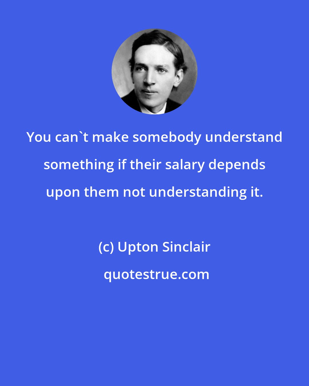 Upton Sinclair: You can't make somebody understand something if their salary depends upon them not understanding it.