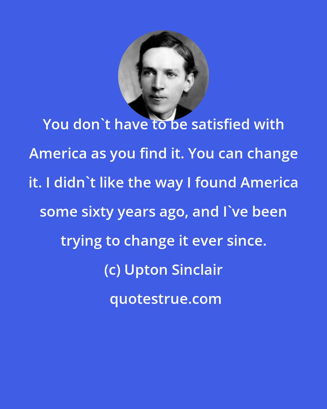 Upton Sinclair: You don't have to be satisfied with America as you find it. You can change it. I didn't like the way I found America some sixty years ago, and I've been trying to change it ever since.