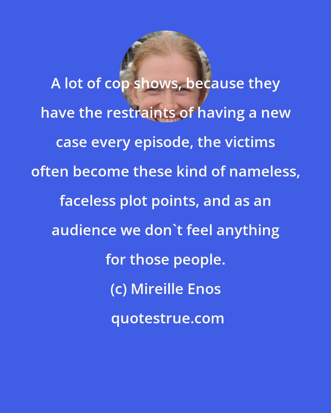 Mireille Enos: A lot of cop shows, because they have the restraints of having a new case every episode, the victims often become these kind of nameless, faceless plot points, and as an audience we don't feel anything for those people.