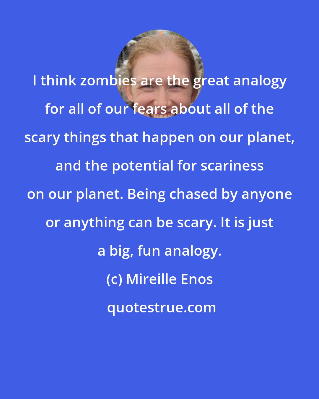 Mireille Enos: I think zombies are the great analogy for all of our fears about all of the scary things that happen on our planet, and the potential for scariness on our planet. Being chased by anyone or anything can be scary. It is just a big, fun analogy.