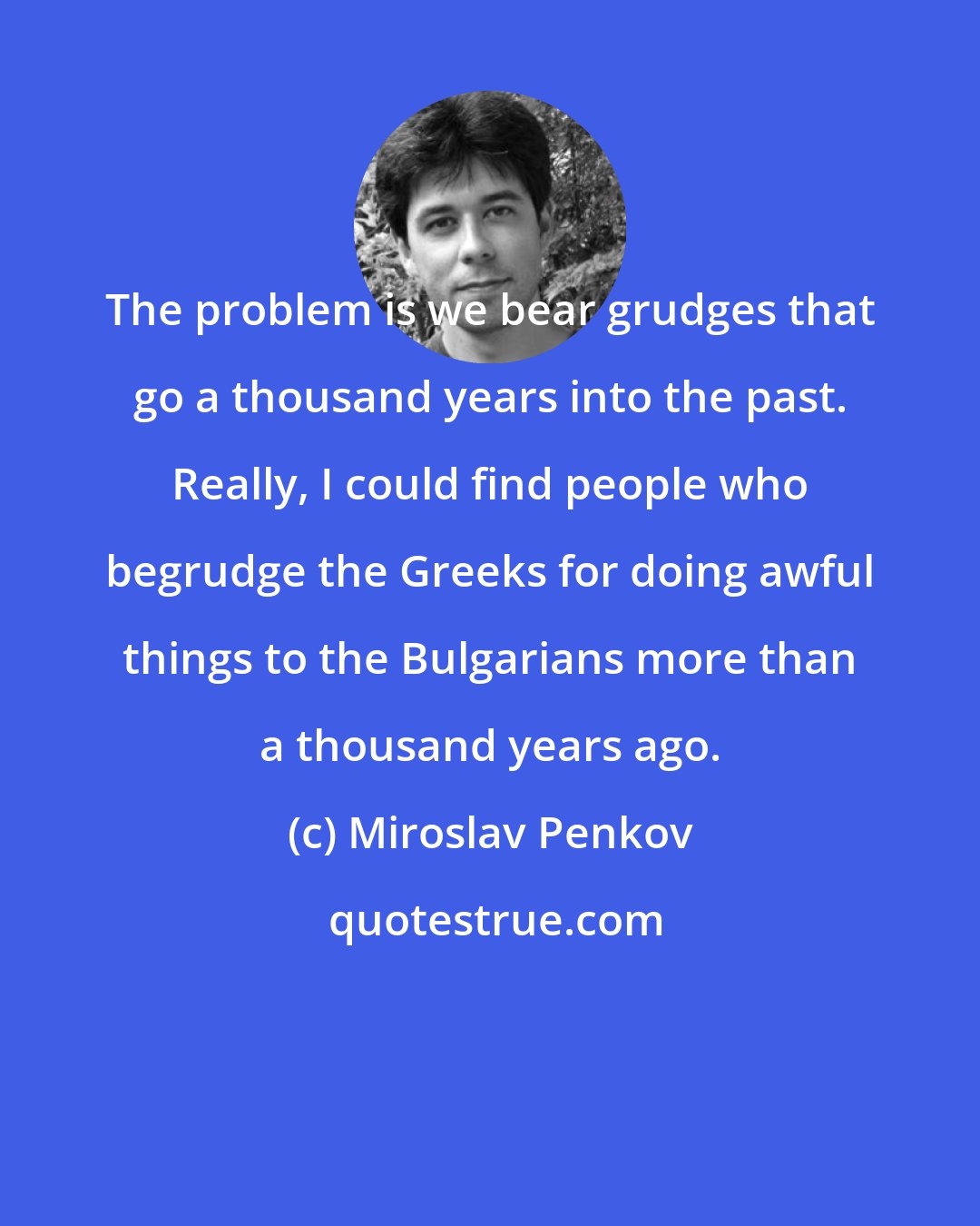 Miroslav Penkov: The problem is we bear grudges that go a thousand years into the past. Really, I could find people who begrudge the Greeks for doing awful things to the Bulgarians more than a thousand years ago.