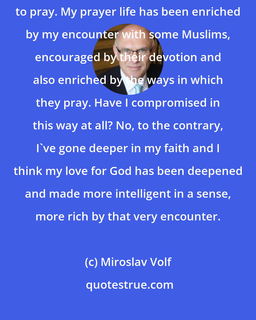 Miroslav Volf: After my engagement with Muslim friends, I pray more than I used to pray. My prayer life has been enriched by my encounter with some Muslims, encouraged by their devotion and also enriched by the ways in which they pray. Have I compromised in this way at all? No, to the contrary, I've gone deeper in my faith and I think my love for God has been deepened and made more intelligent in a sense, more rich by that very encounter.