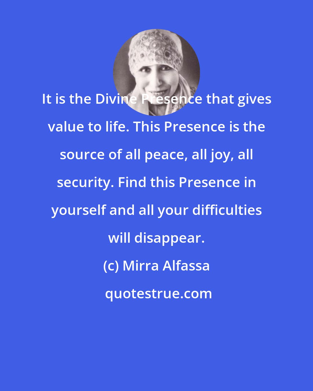 Mirra Alfassa: It is the Divine Presence that gives value to life. This Presence is the source of all peace, all joy, all security. Find this Presence in yourself and all your difficulties will disappear.