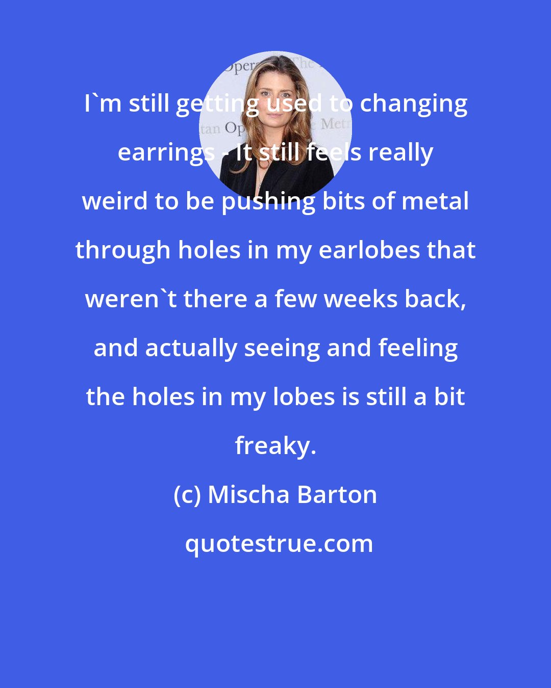 Mischa Barton: I'm still getting used to changing earrings - It still feels really weird to be pushing bits of metal through holes in my earlobes that weren't there a few weeks back, and actually seeing and feeling the holes in my lobes is still a bit freaky.