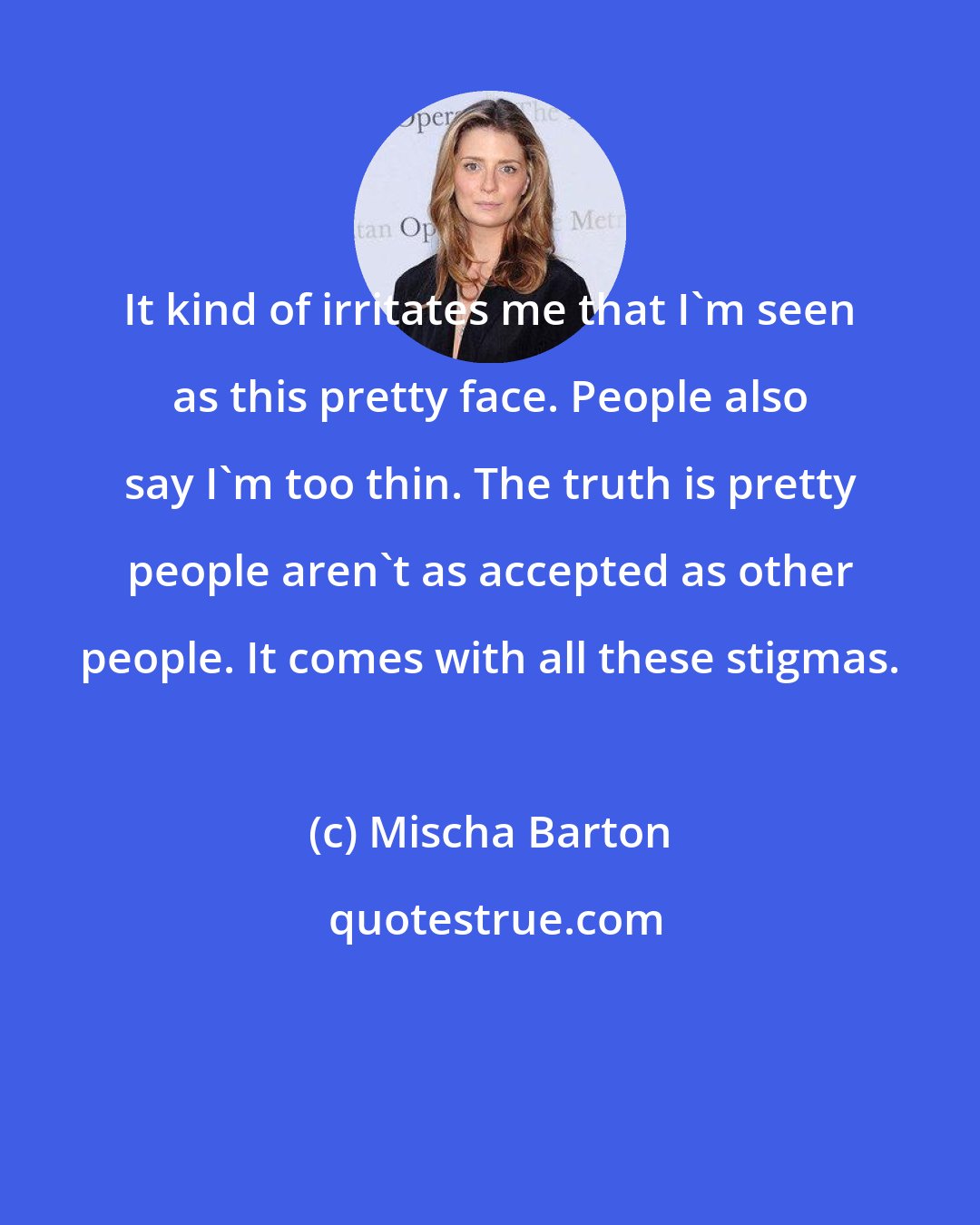 Mischa Barton: It kind of irritates me that I'm seen as this pretty face. People also say I'm too thin. The truth is pretty people aren't as accepted as other people. It comes with all these stigmas.