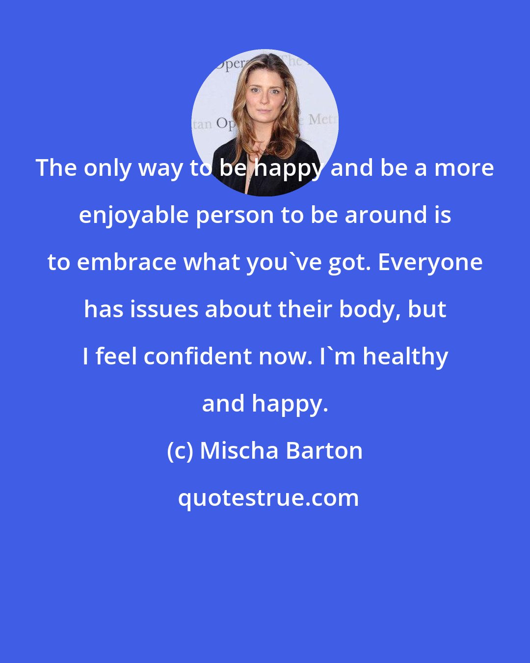 Mischa Barton: The only way to be happy and be a more enjoyable person to be around is to embrace what you've got. Everyone has issues about their body, but I feel confident now. I'm healthy and happy.