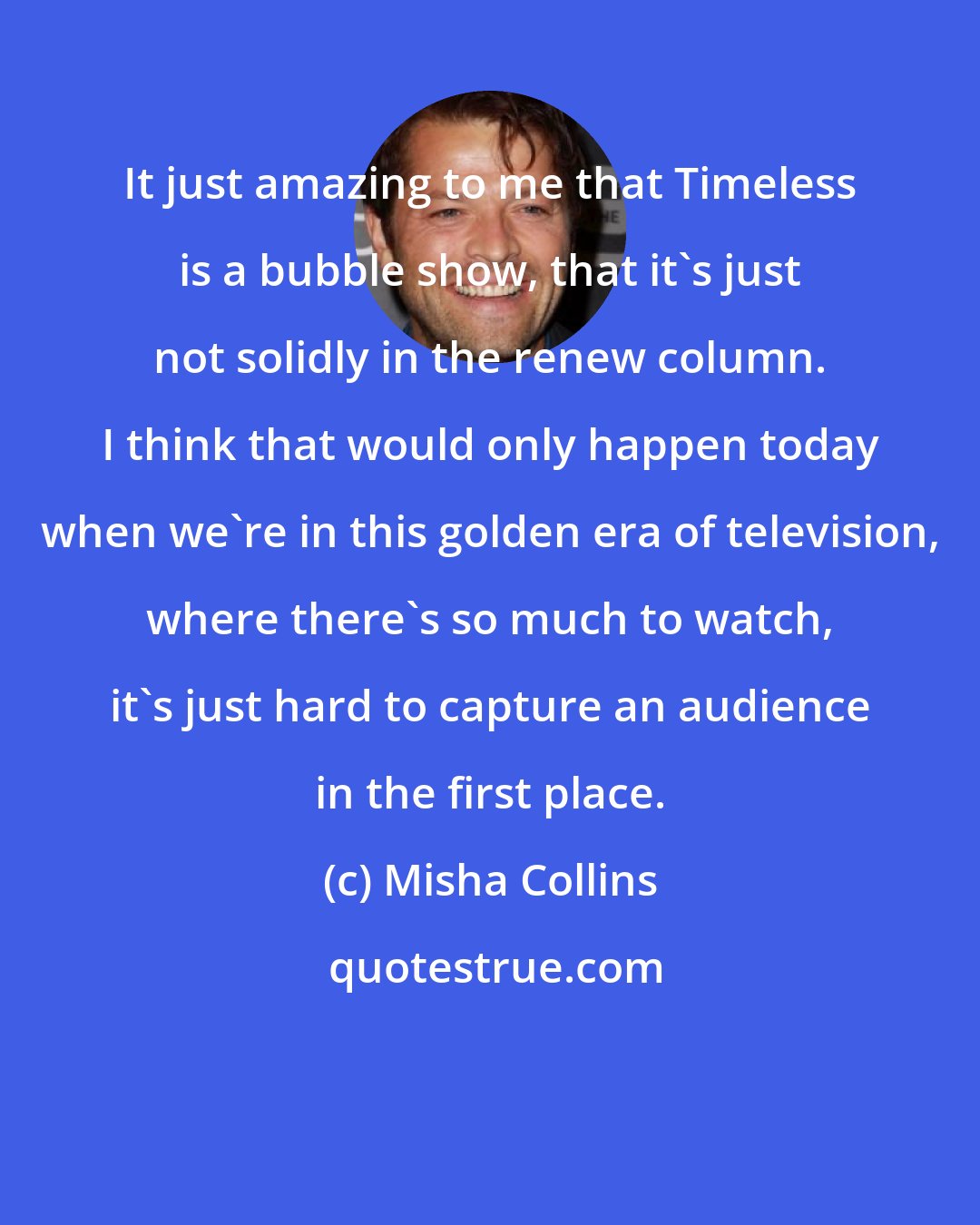 Misha Collins: It just amazing to me that Timeless is a bubble show, that it's just not solidly in the renew column. I think that would only happen today when we're in this golden era of television, where there's so much to watch, it's just hard to capture an audience in the first place.