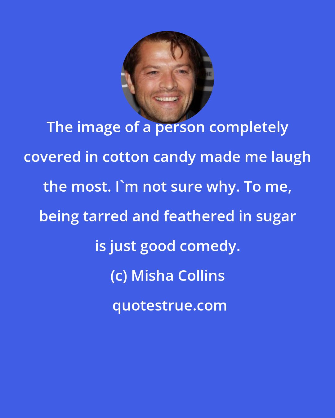 Misha Collins: The image of a person completely covered in cotton candy made me laugh the most. I'm not sure why. To me, being tarred and feathered in sugar is just good comedy.