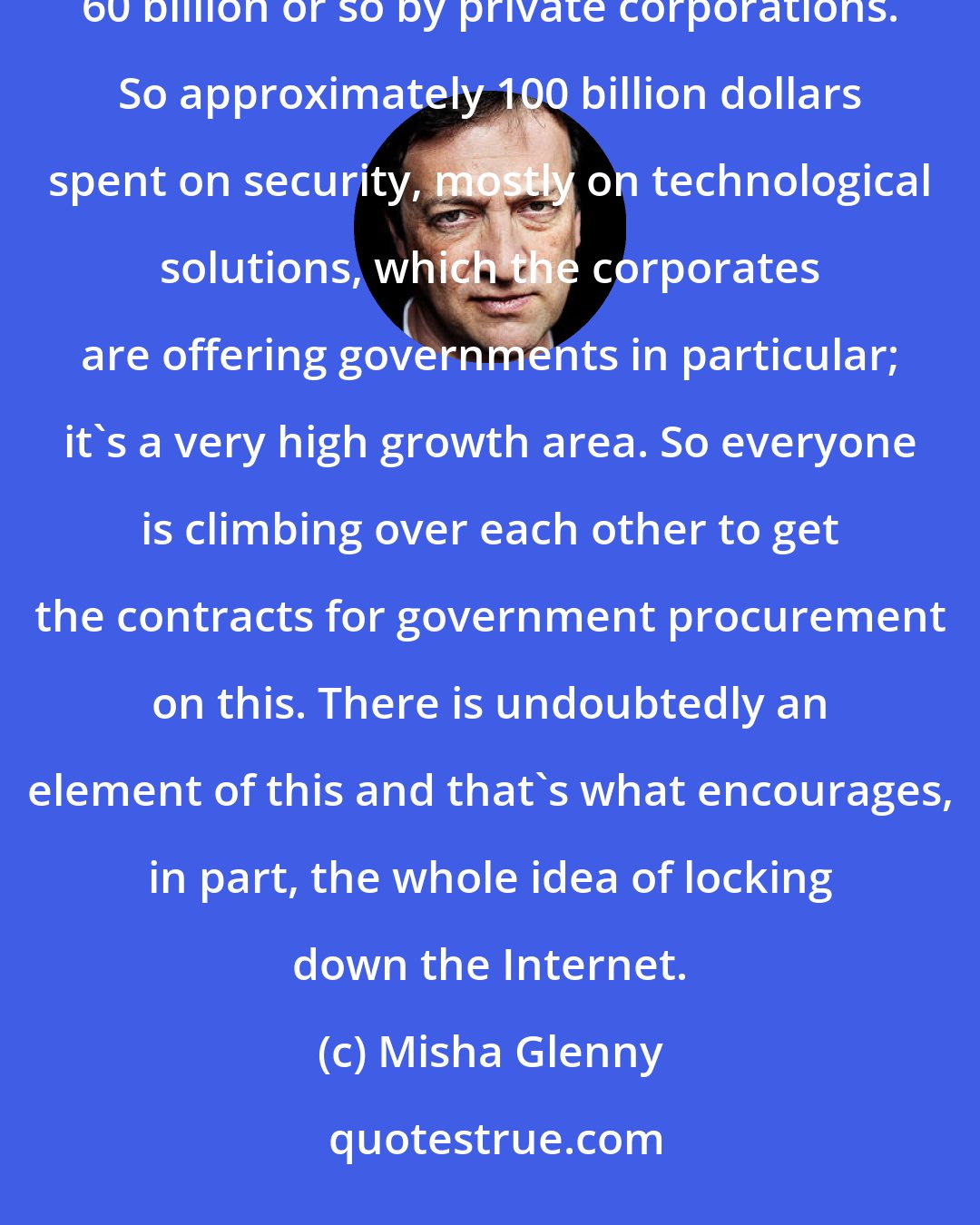 Misha Glenny: In 2010, you have roughly 38 billion dollars spent by government on cyber and telecoms security and another 60 billion or so by private corporations. So approximately 100 billion dollars spent on security, mostly on technological solutions, which the corporates are offering governments in particular; it's a very high growth area. So everyone is climbing over each other to get the contracts for government procurement on this. There is undoubtedly an element of this and that's what encourages, in part, the whole idea of locking down the Internet.