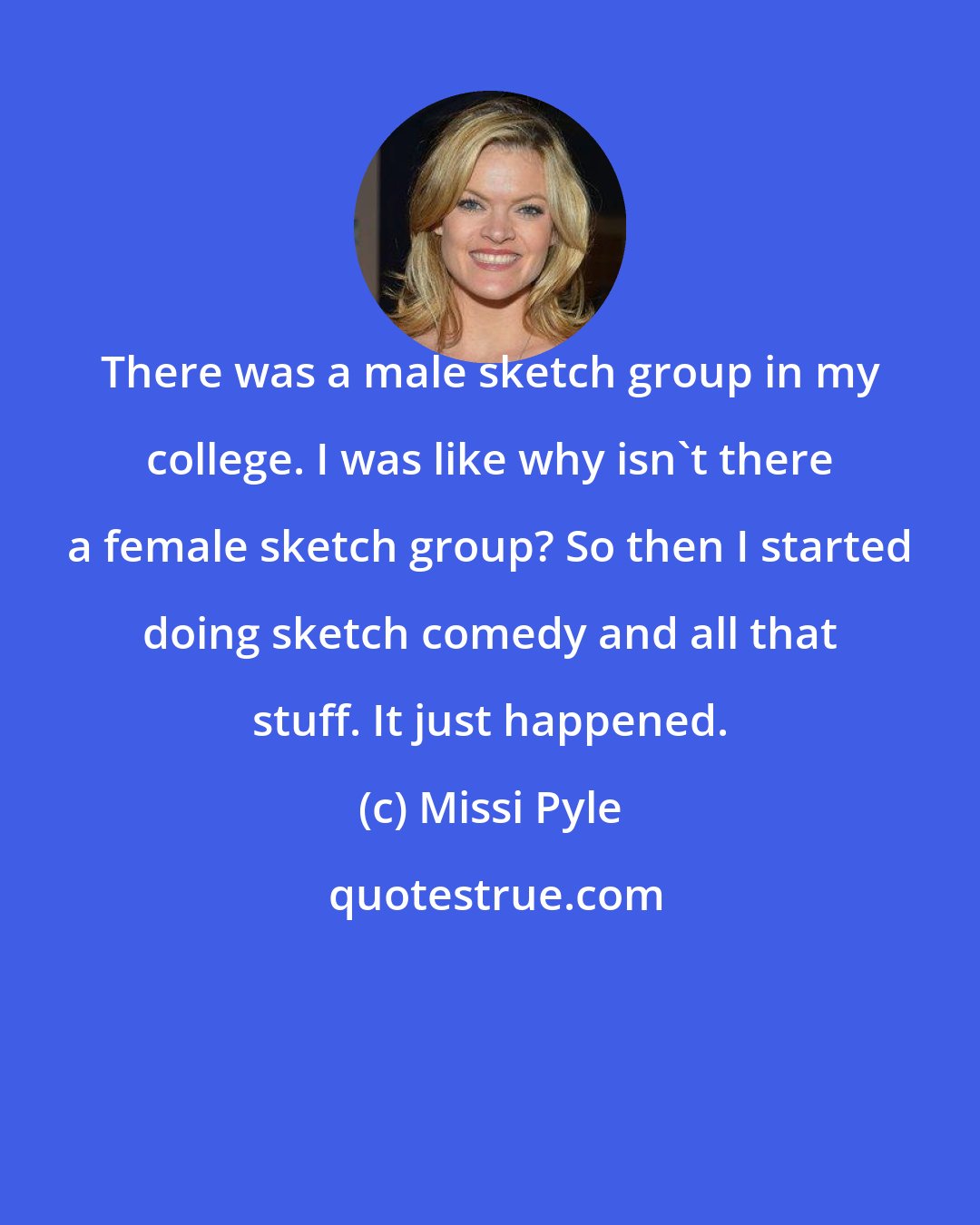 Missi Pyle: There was a male sketch group in my college. I was like why isn't there a female sketch group? So then I started doing sketch comedy and all that stuff. It just happened.