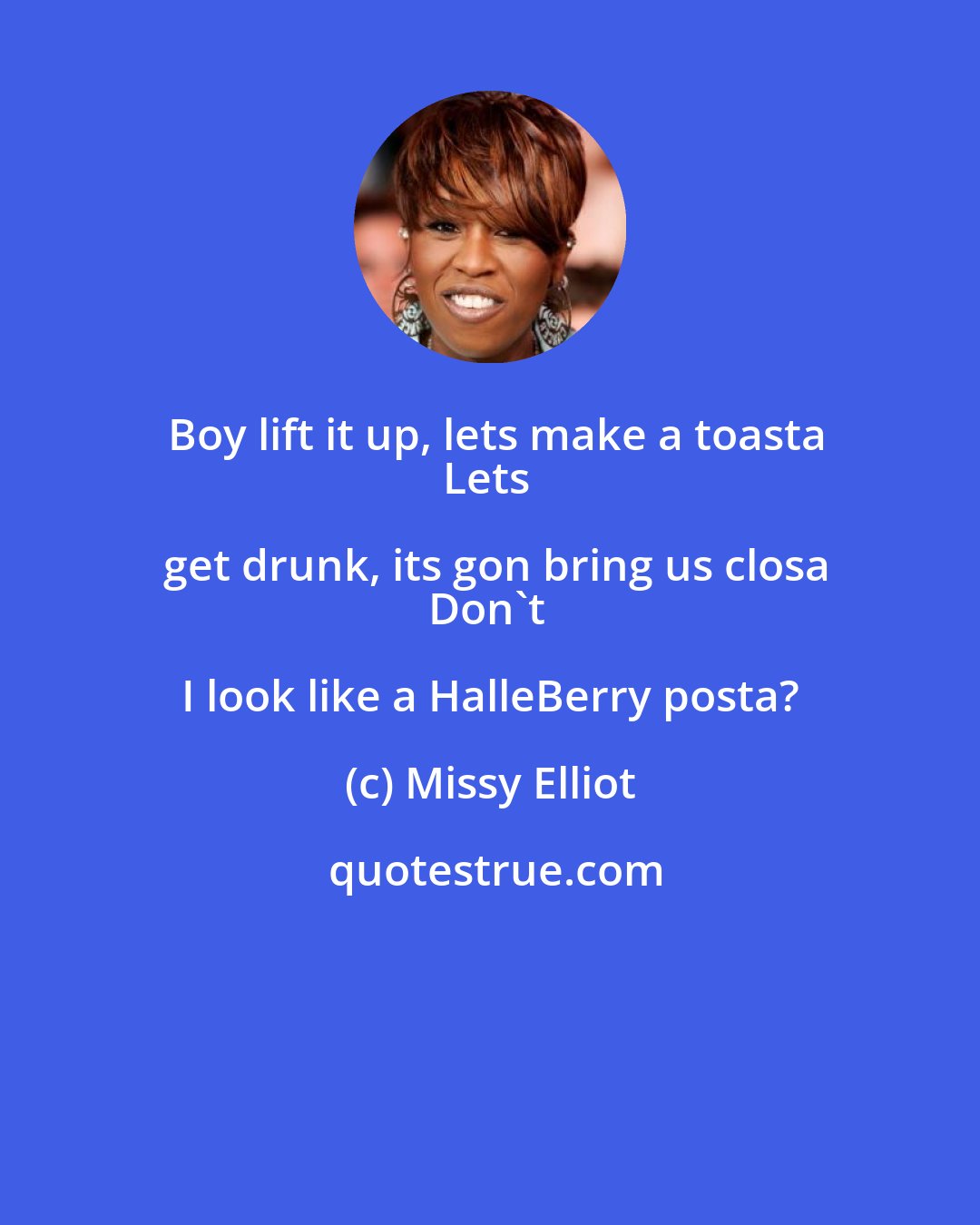 Missy Elliot: Boy lift it up, lets make a toasta
Lets get drunk, its gon bring us closa
Don't I look like a HalleBerry posta?