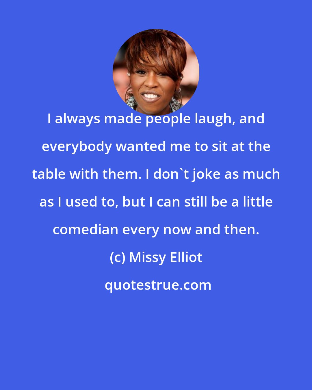 Missy Elliot: I always made people laugh, and everybody wanted me to sit at the table with them. I don't joke as much as I used to, but I can still be a little comedian every now and then.