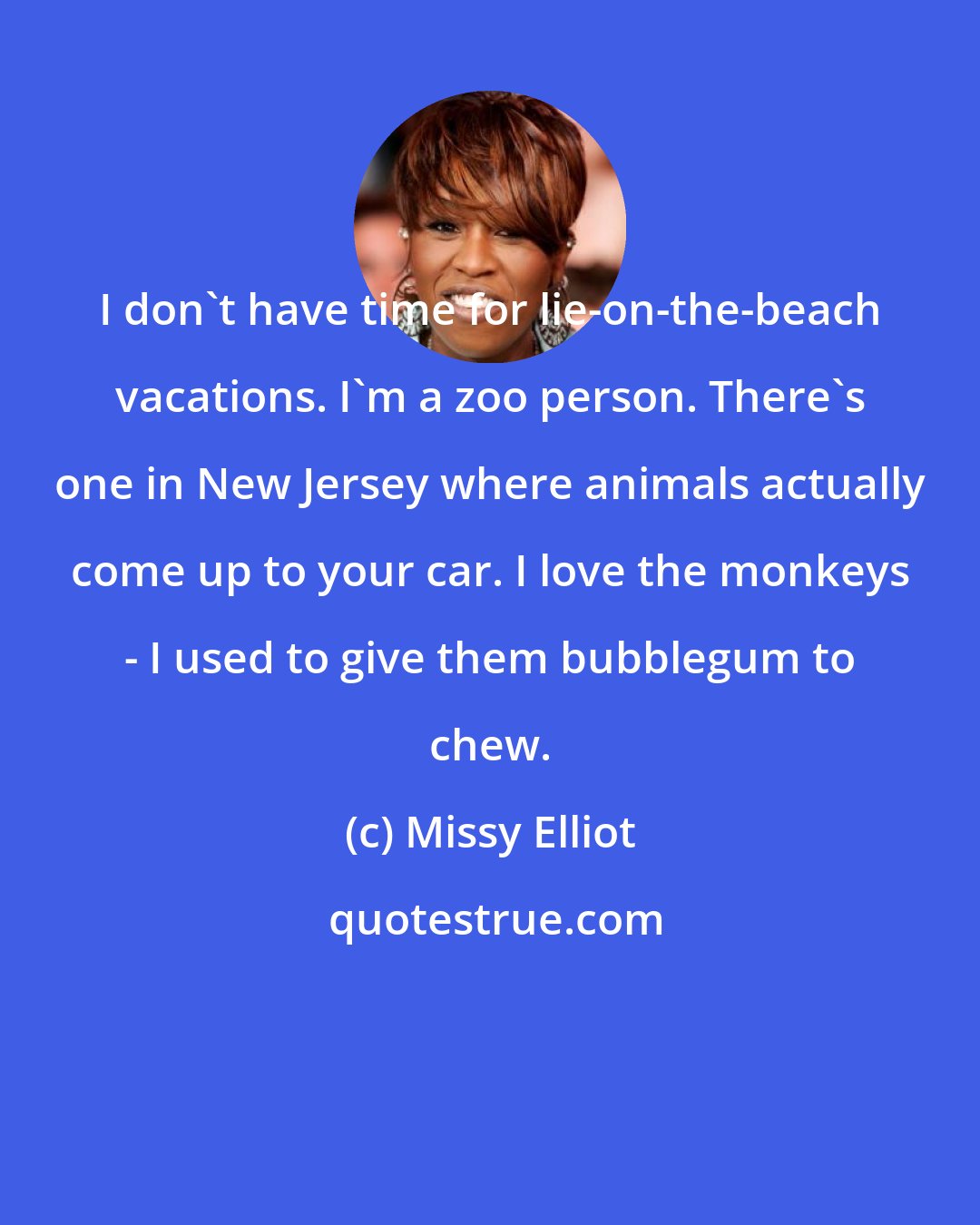 Missy Elliot: I don't have time for lie-on-the-beach vacations. I'm a zoo person. There's one in New Jersey where animals actually come up to your car. I love the monkeys - I used to give them bubblegum to chew.