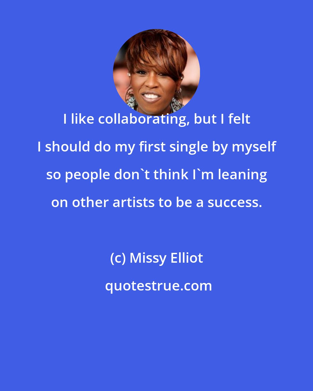 Missy Elliot: I like collaborating, but I felt I should do my first single by myself so people don't think I'm leaning on other artists to be a success.