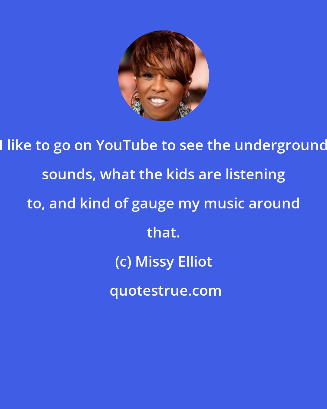 Missy Elliot: I like to go on YouTube to see the underground sounds, what the kids are listening to, and kind of gauge my music around that.