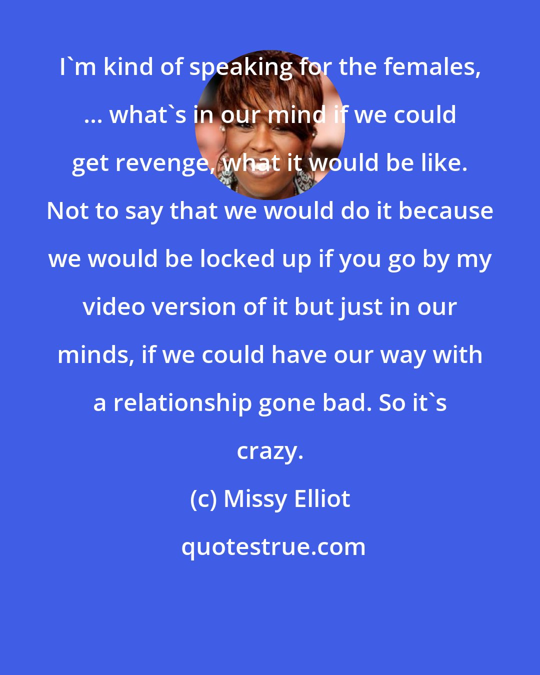 Missy Elliot: I'm kind of speaking for the females, ... what's in our mind if we could get revenge, what it would be like. Not to say that we would do it because we would be locked up if you go by my video version of it but just in our minds, if we could have our way with a relationship gone bad. So it's crazy.