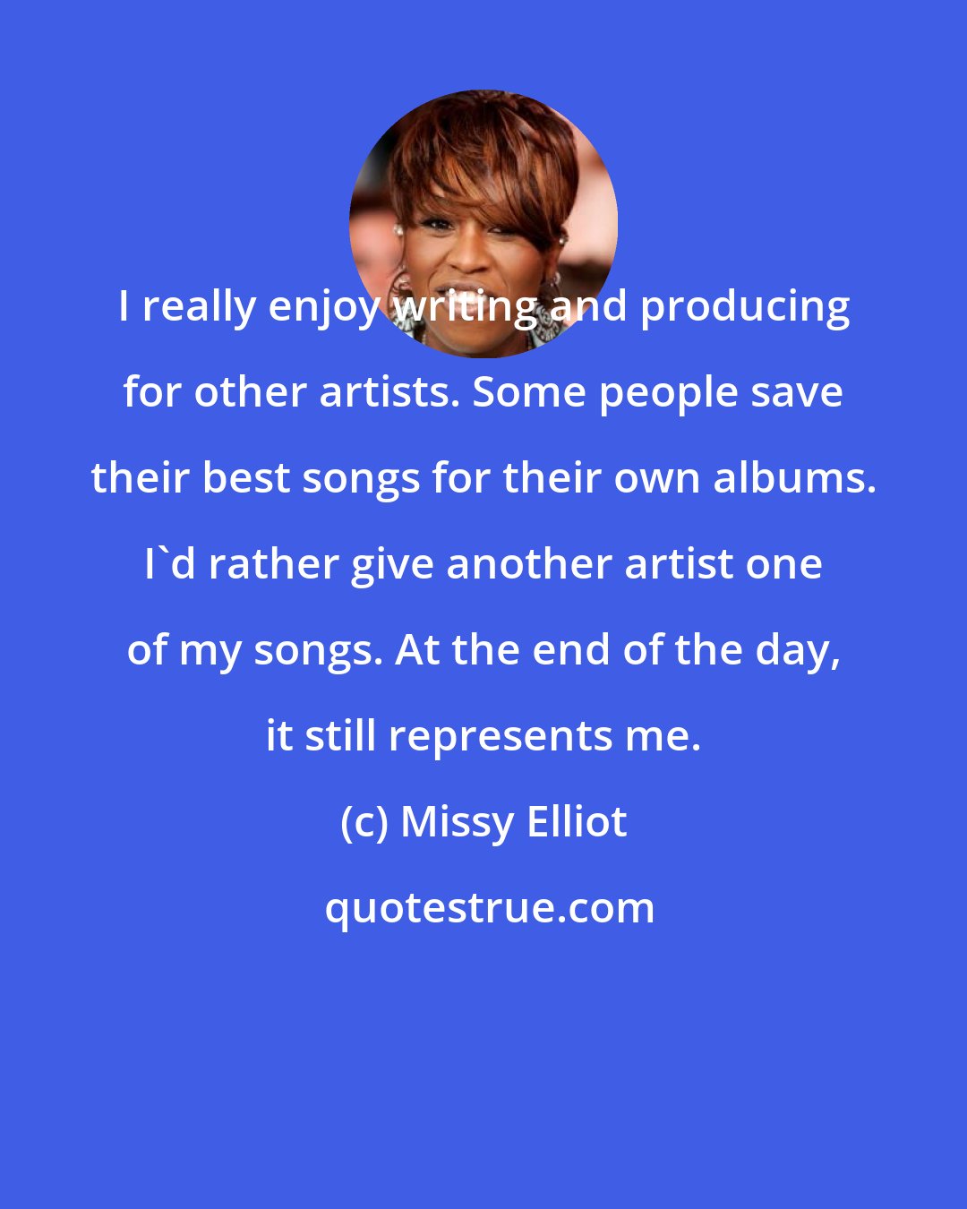 Missy Elliot: I really enjoy writing and producing for other artists. Some people save their best songs for their own albums. I'd rather give another artist one of my songs. At the end of the day, it still represents me.