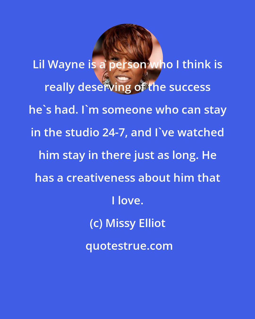 Missy Elliot: Lil Wayne is a person who I think is really deserving of the success he's had. I'm someone who can stay in the studio 24-7, and I've watched him stay in there just as long. He has a creativeness about him that I love.