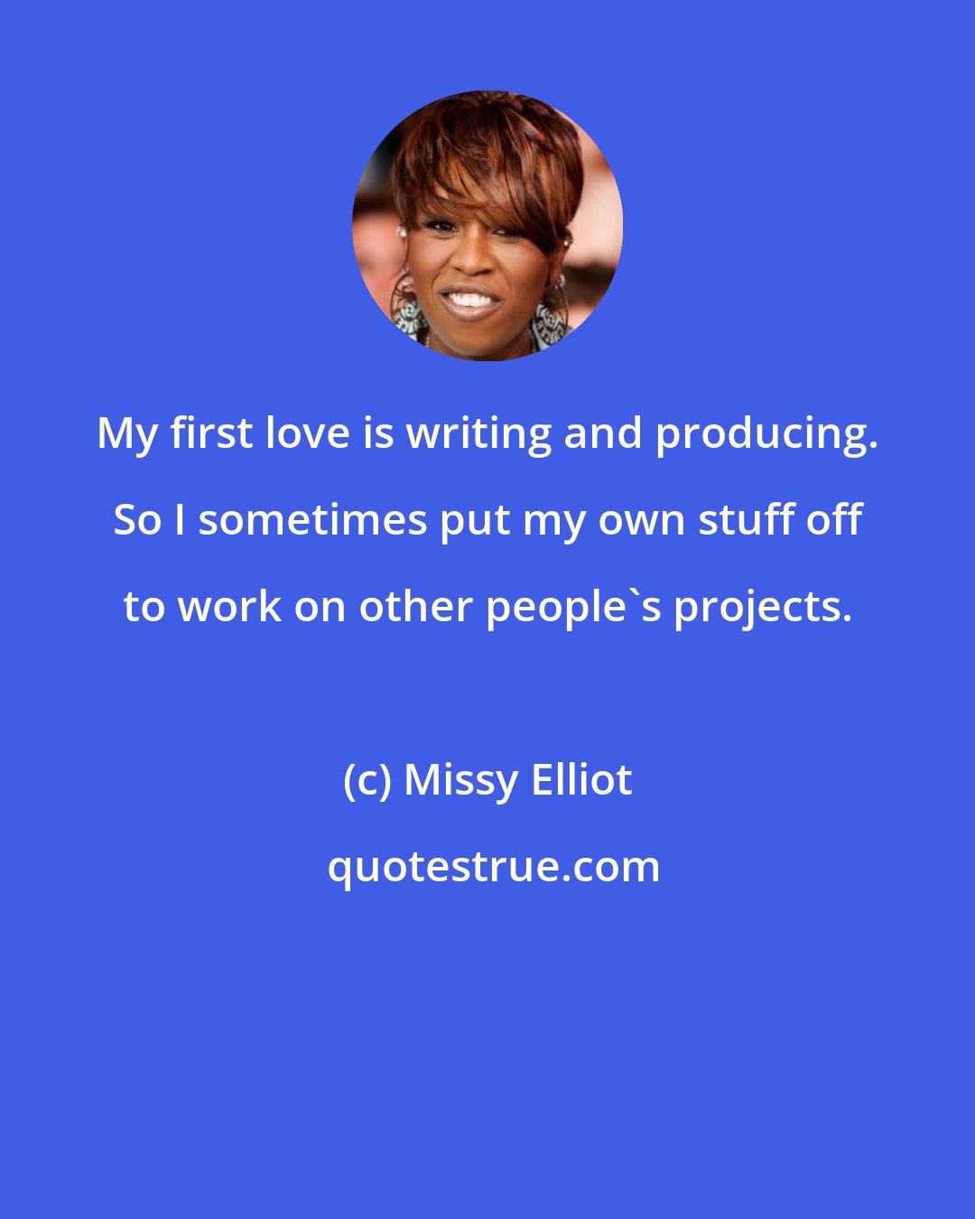 Missy Elliot: My first love is writing and producing. So I sometimes put my own stuff off to work on other people's projects.