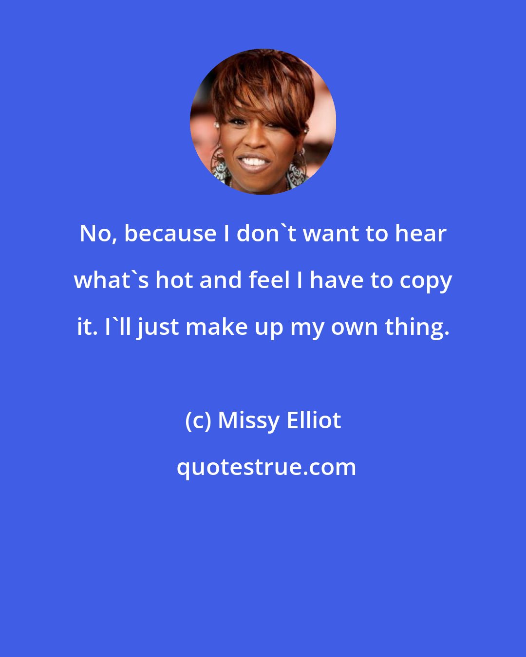 Missy Elliot: No, because I don't want to hear what's hot and feel I have to copy it. I'll just make up my own thing.