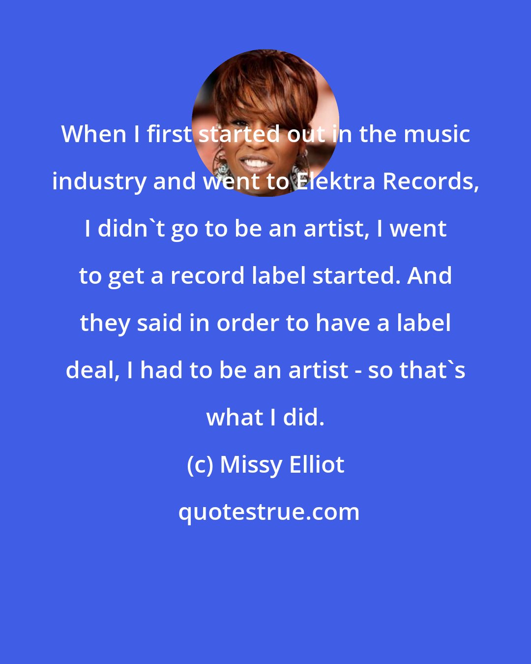 Missy Elliot: When I first started out in the music industry and went to Elektra Records, I didn't go to be an artist, I went to get a record label started. And they said in order to have a label deal, I had to be an artist - so that's what I did.