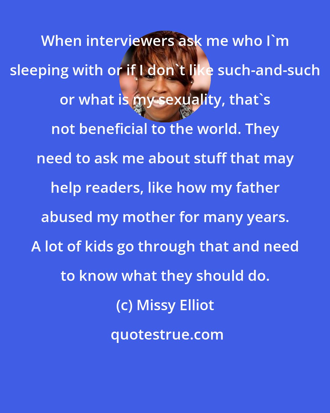 Missy Elliot: When interviewers ask me who I'm sleeping with or if I don't like such-and-such or what is my sexuality, that's not beneficial to the world. They need to ask me about stuff that may help readers, like how my father abused my mother for many years. A lot of kids go through that and need to know what they should do.