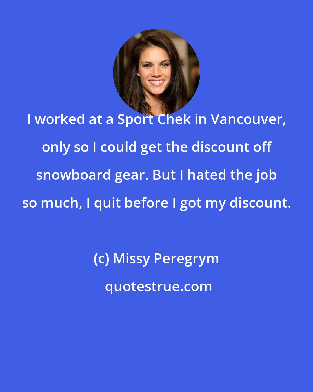 Missy Peregrym: I worked at a Sport Chek in Vancouver, only so I could get the discount off snowboard gear. But I hated the job so much, I quit before I got my discount.