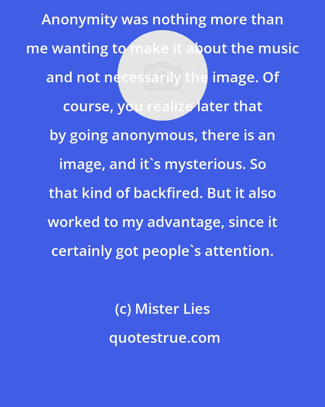 Mister Lies: Anonymity was nothing more than me wanting to make it about the music and not necessarily the image. Of course, you realize later that by going anonymous, there is an image, and it's mysterious. So that kind of backfired. But it also worked to my advantage, since it certainly got people's attention.