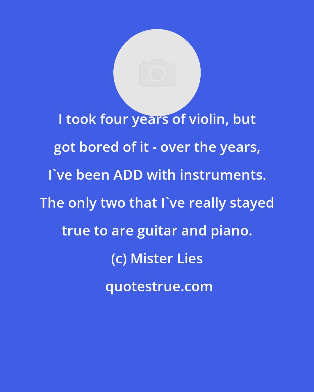 Mister Lies: I took four years of violin, but got bored of it - over the years, I've been ADD with instruments. The only two that I've really stayed true to are guitar and piano.