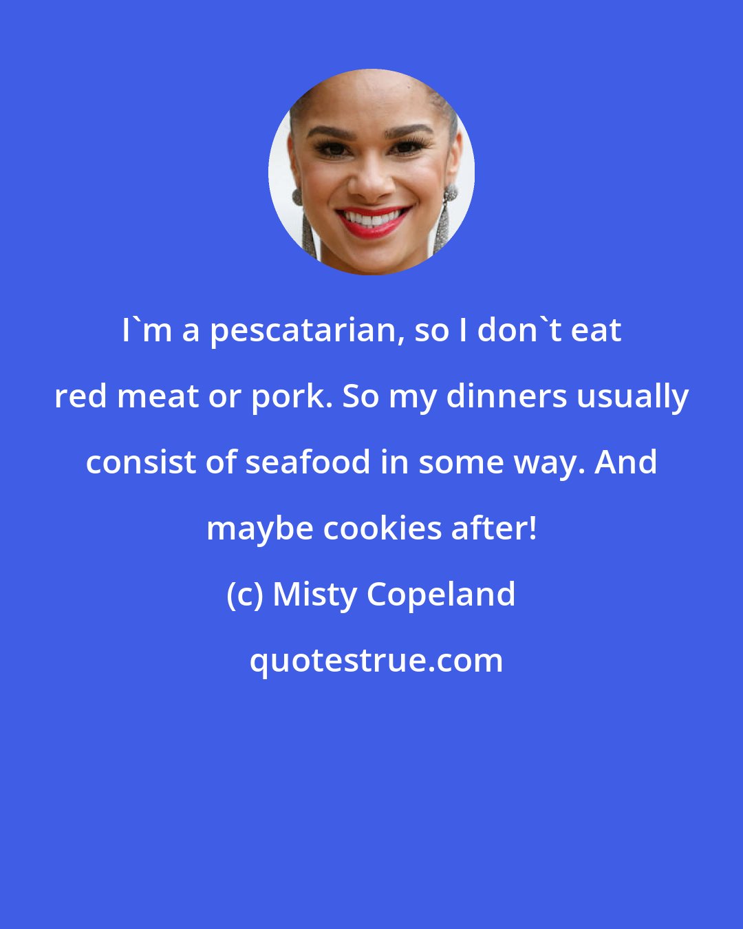 Misty Copeland: I'm a pescatarian, so I don't eat red meat or pork. So my dinners usually consist of seafood in some way. And maybe cookies after!