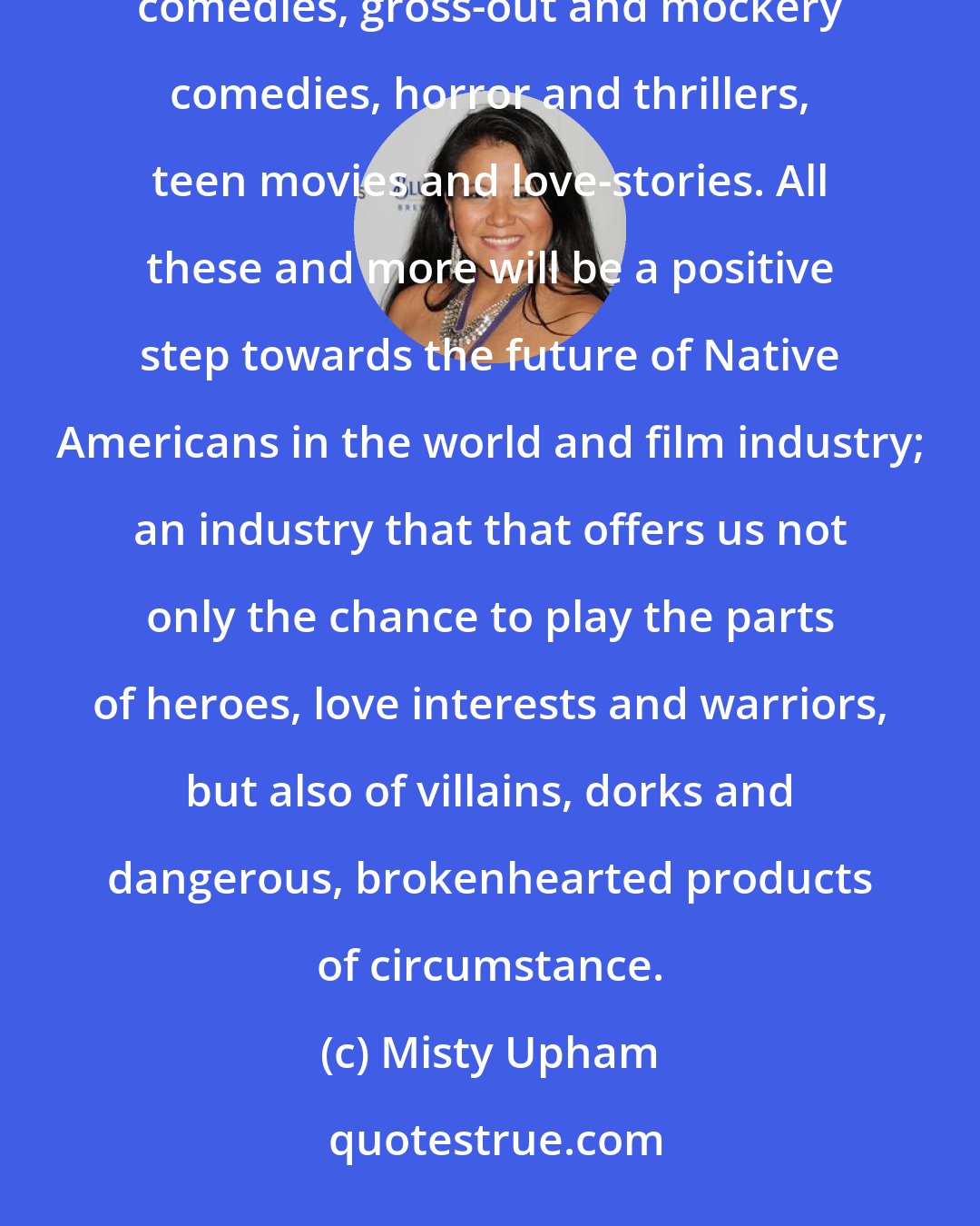 Misty Upham: In a business that has exploited and ignored our people I have only found dead-ends. We need romantic comedies, gross-out and mockery comedies, horror and thrillers, teen movies and love-stories. All these and more will be a positive step towards the future of Native Americans in the world and film industry; an industry that that offers us not only the chance to play the parts of heroes, love interests and warriors, but also of villains, dorks and dangerous, brokenhearted products of circumstance.