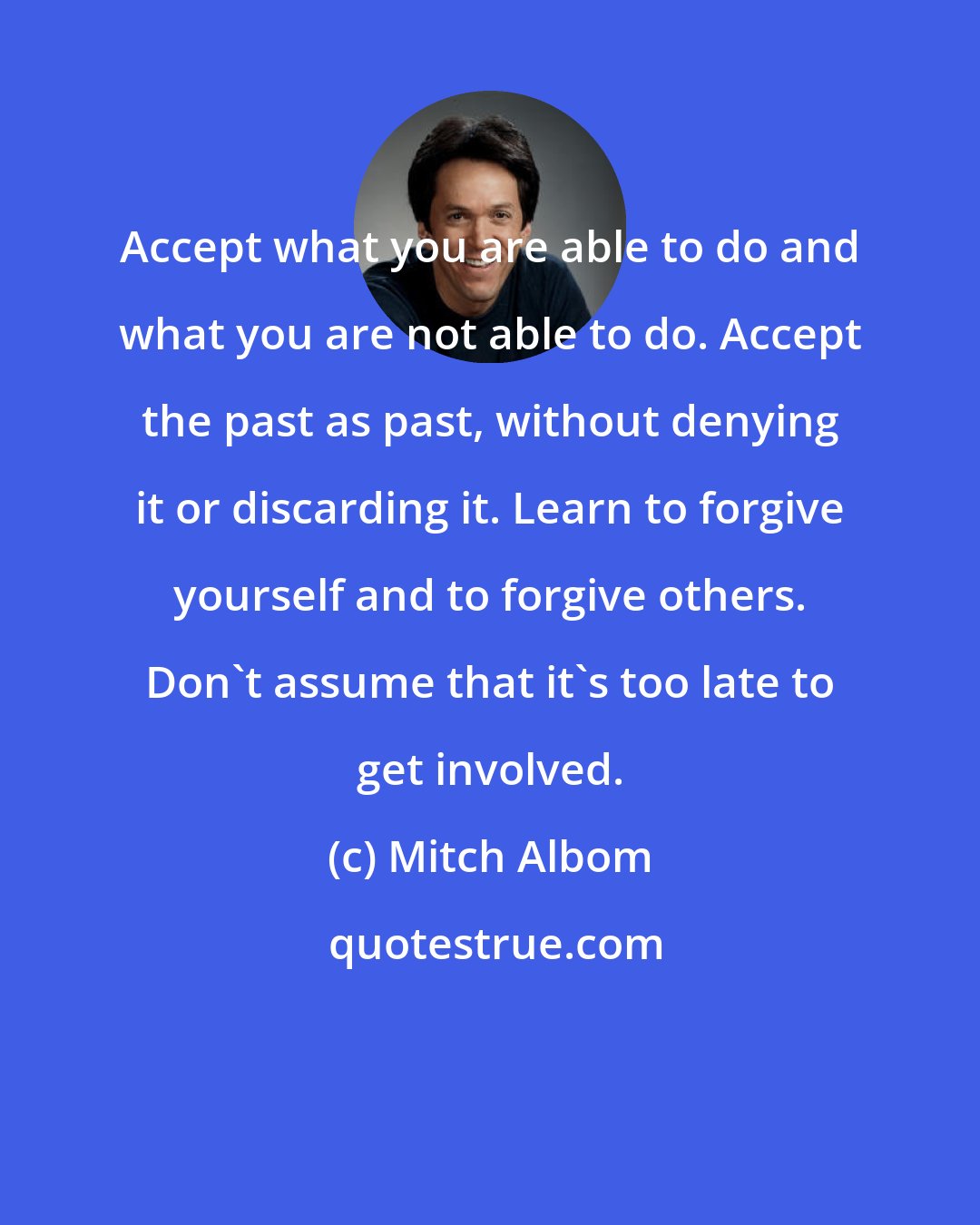 Mitch Albom: Accept what you are able to do and what you are not able to do. Accept the past as past, without denying it or discarding it. Learn to forgive yourself and to forgive others. Don't assume that it's too late to get involved.