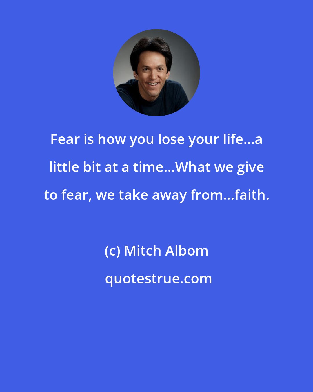 Mitch Albom: Fear is how you lose your life...a little bit at a time...What we give to fear, we take away from...faith.