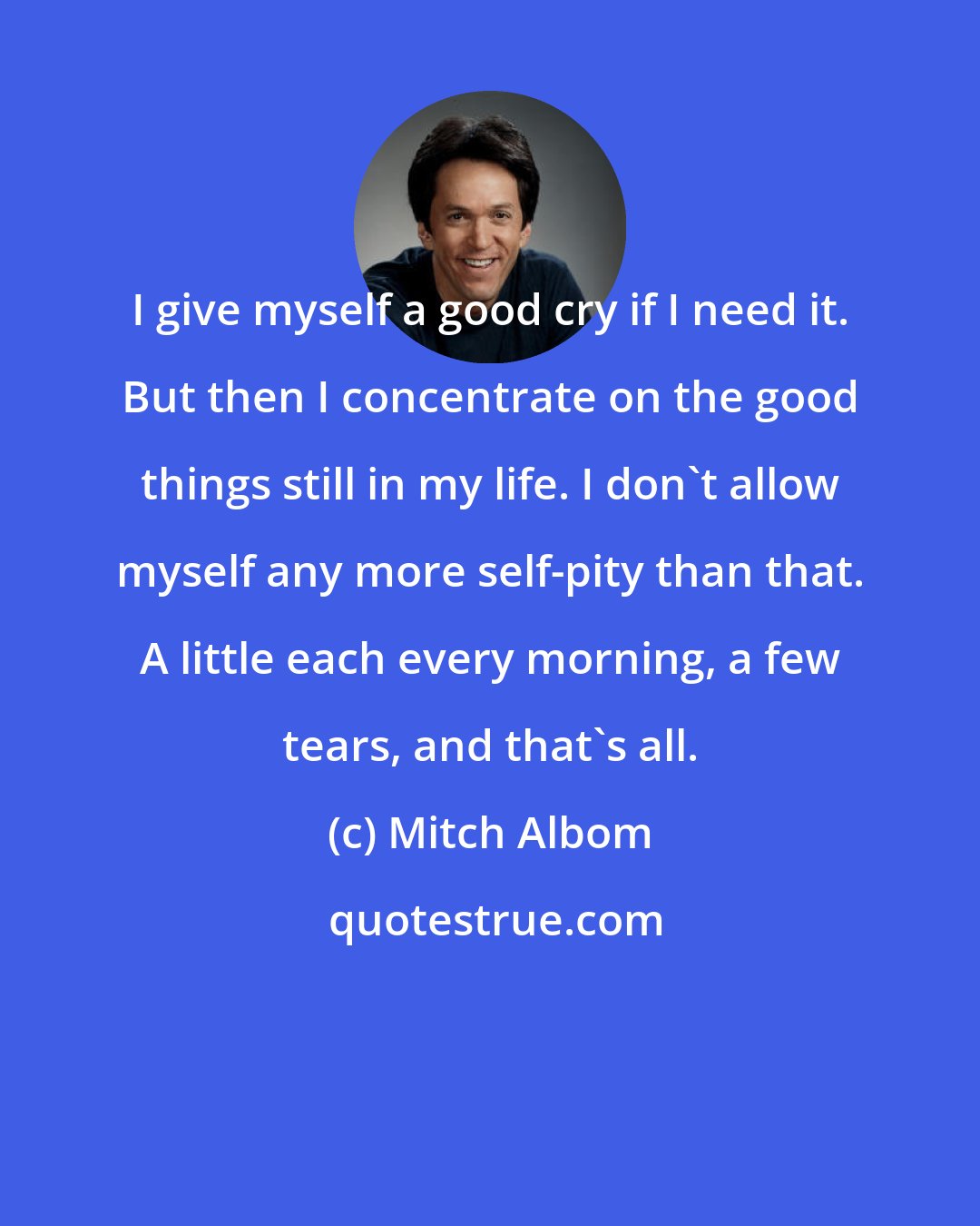 Mitch Albom: I give myself a good cry if I need it. But then I concentrate on the good things still in my life. I don't allow myself any more self-pity than that. A little each every morning, a few tears, and that's all.