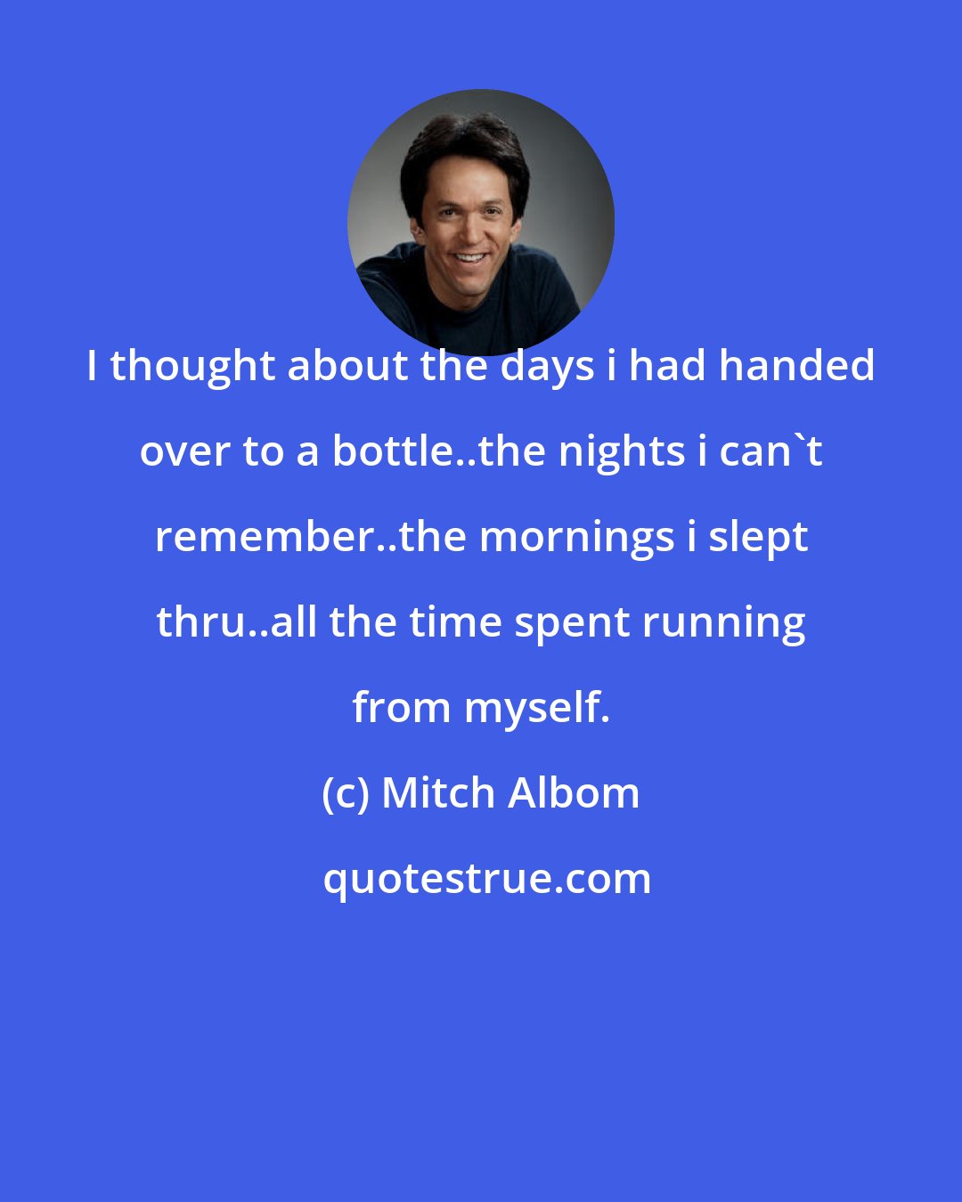 Mitch Albom: I thought about the days i had handed over to a bottle..the nights i can't remember..the mornings i slept thru..all the time spent running from myself.