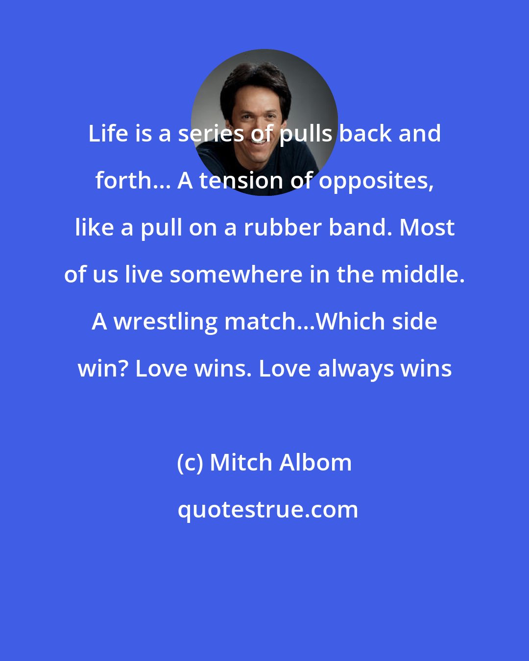 Mitch Albom: Life is a series of pulls back and forth... A tension of opposites, like a pull on a rubber band. Most of us live somewhere in the middle. A wrestling match...Which side win? Love wins. Love always wins