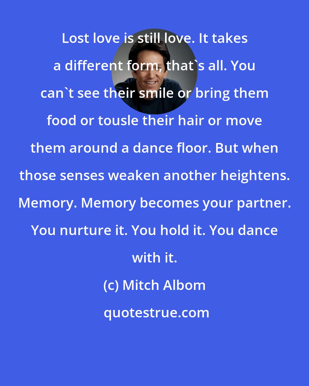 Mitch Albom: Lost love is still love. It takes a different form, that's all. You can't see their smile or bring them food or tousle their hair or move them around a dance floor. But when those senses weaken another heightens. Memory. Memory becomes your partner. You nurture it. You hold it. You dance with it.