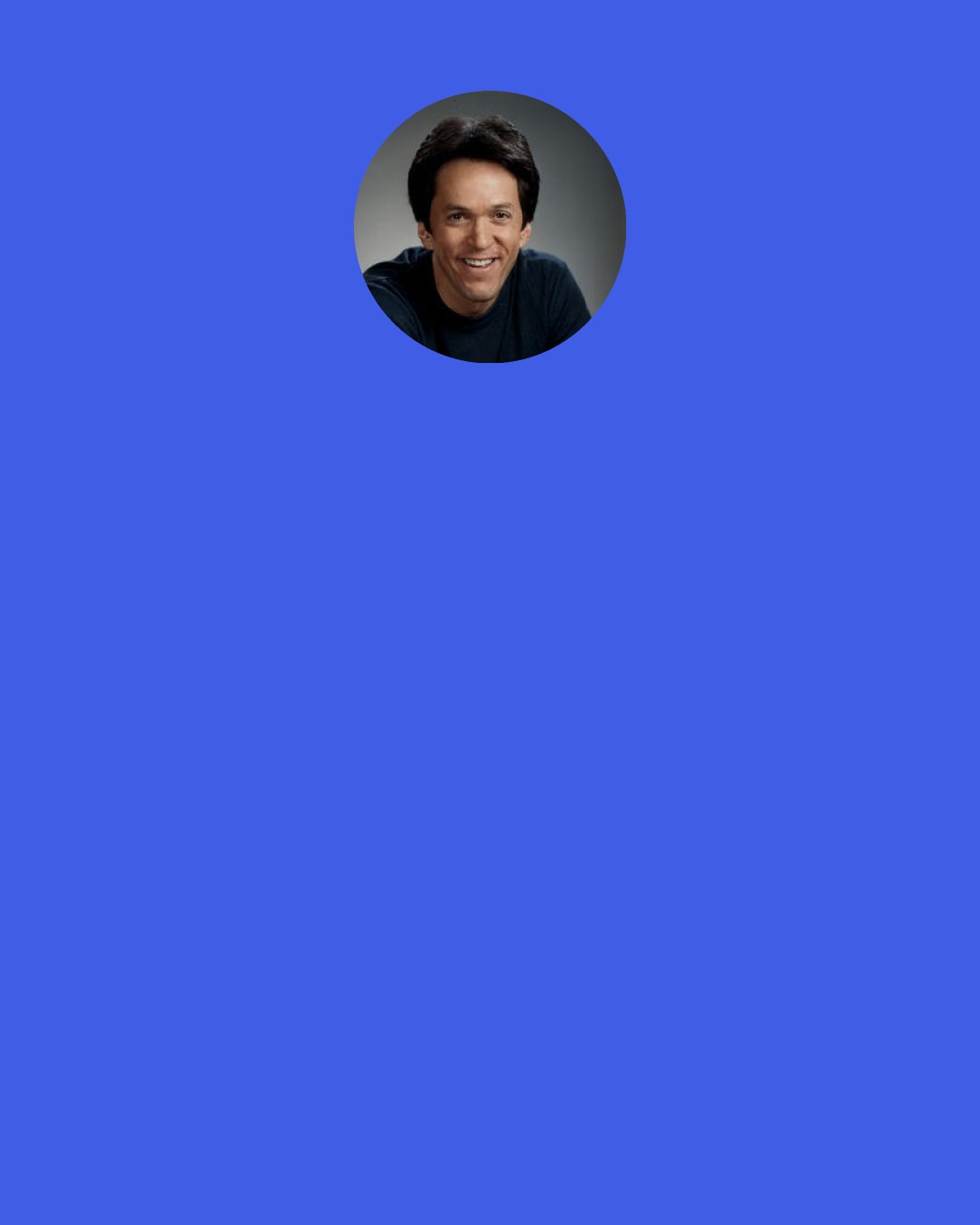 Mitch Albom: The truth is, part of me is every age. I’m a three-year-old, I’m a five-year-old, I’m a thirty-seven-year-old, I’m a fifty-year-old. I’ve been through all of them, and I know what it’s like. I delight in being a child when it’s appropriate to be a child. I delight in being a wise old man when it’s appropriate to be a wise old man. Think of all I can be! I am every age, up to my own.