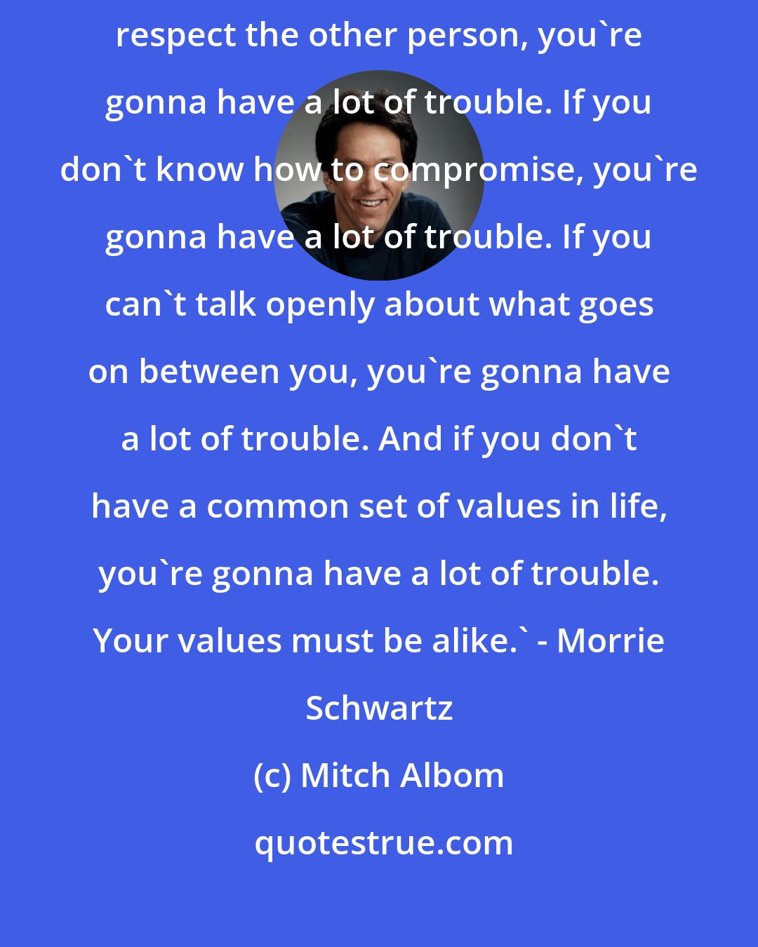 Mitch Albom: there are a few rules I know to be true about love and marriage: If you don't respect the other person, you're gonna have a lot of trouble. If you don't know how to compromise, you're gonna have a lot of trouble. If you can't talk openly about what goes on between you, you're gonna have a lot of trouble. And if you don't have a common set of values in life, you're gonna have a lot of trouble. Your values must be alike.' - Morrie Schwartz