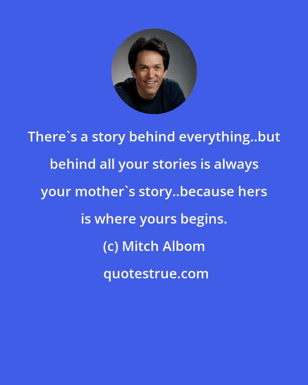 Mitch Albom: There's a story behind everything..but behind all your stories is always your mother's story..because hers is where yours begins.