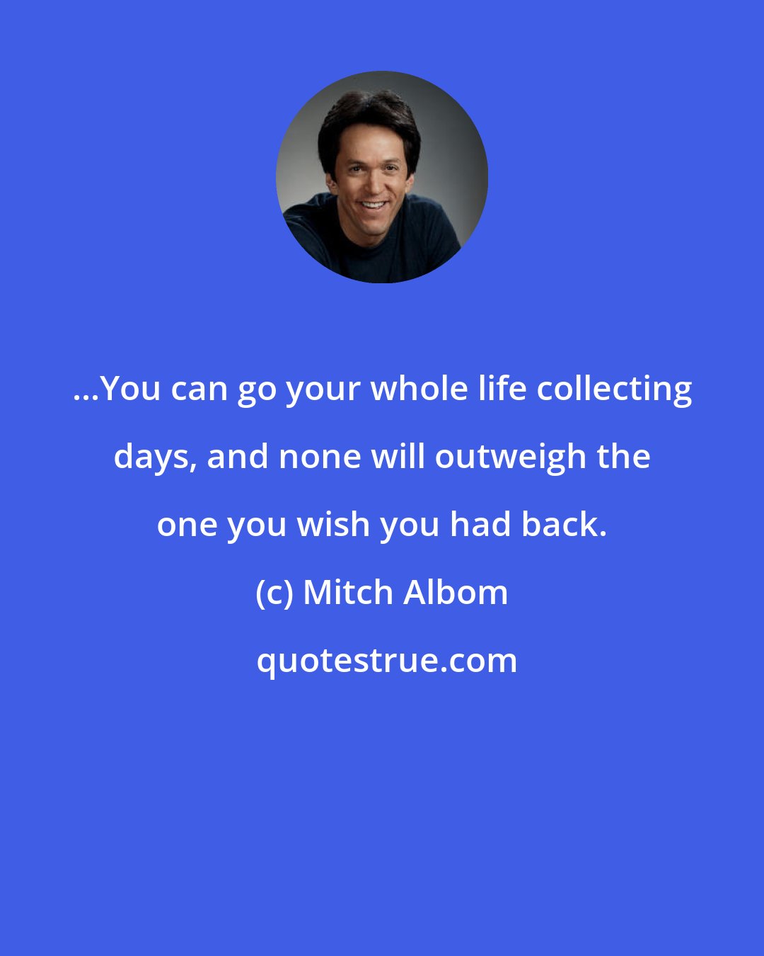 Mitch Albom: ...You can go your whole life collecting days, and none will outweigh the one you wish you had back.