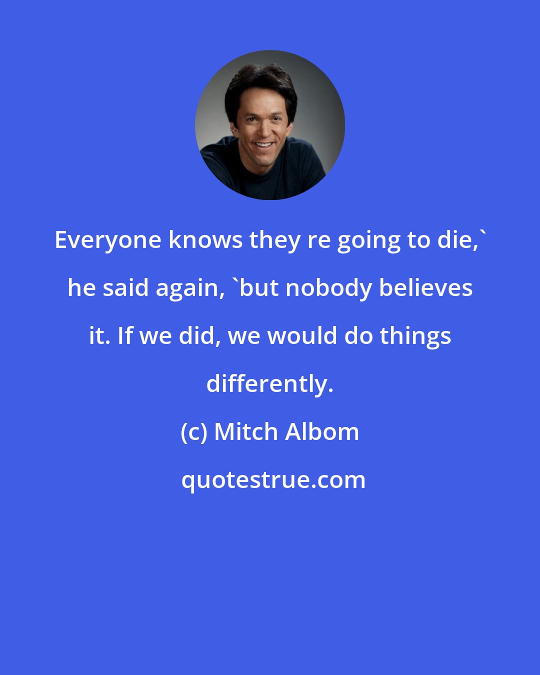 Mitch Albom: Everyone knows they re going to die,' he said again, 'but nobody believes it. If we did, we would do things differently.