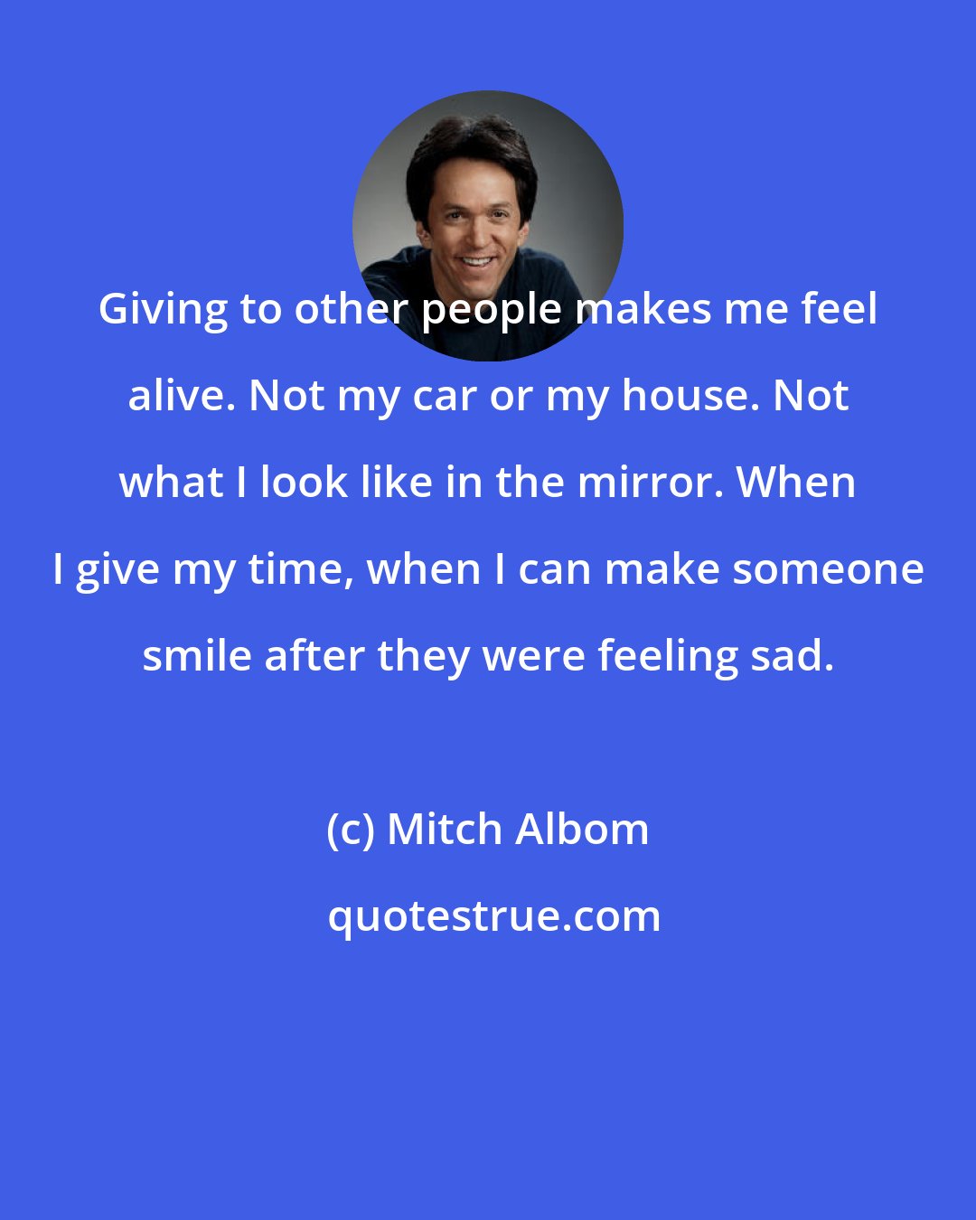 Mitch Albom: Giving to other people makes me feel alive. Not my car or my house. Not what I look like in the mirror. When I give my time, when I can make someone smile after they were feeling sad.