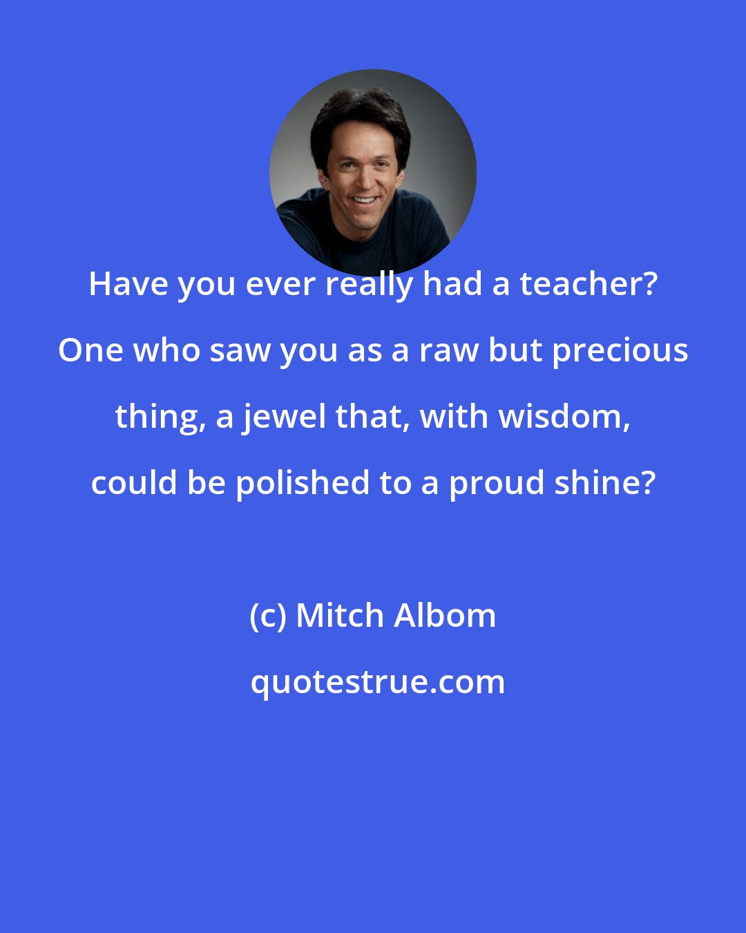 Mitch Albom: Have you ever really had a teacher? One who saw you as a raw but precious thing, a jewel that, with wisdom, could be polished to a proud shine?