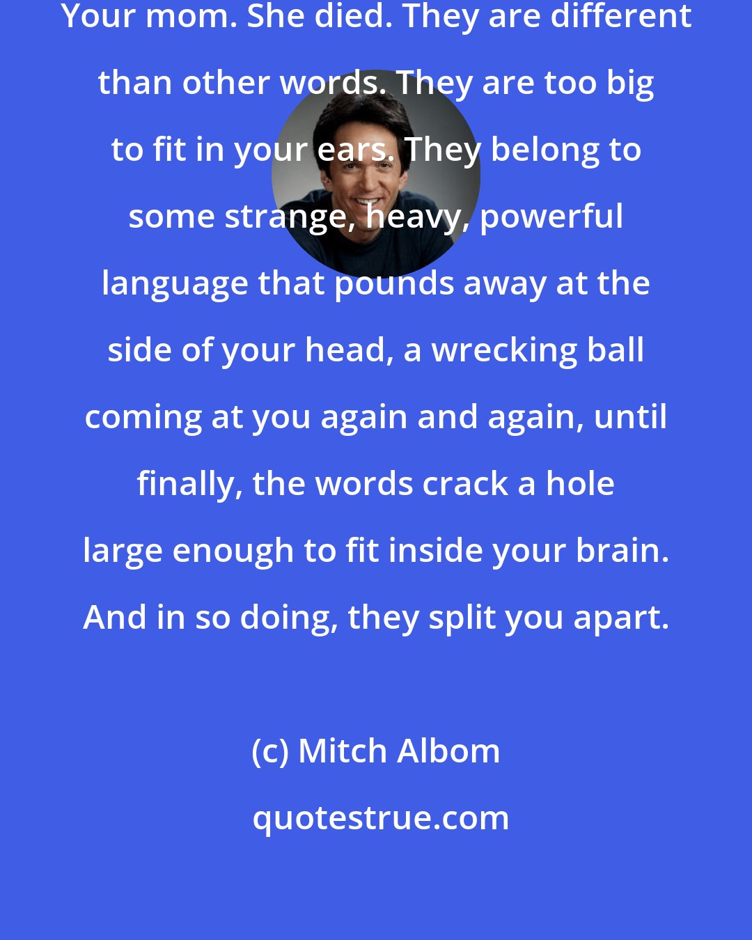 Mitch Albom: I hope you never hear those words. Your mom. She died. They are different than other words. They are too big to fit in your ears. They belong to some strange, heavy, powerful language that pounds away at the side of your head, a wrecking ball coming at you again and again, until finally, the words crack a hole large enough to fit inside your brain. And in so doing, they split you apart.