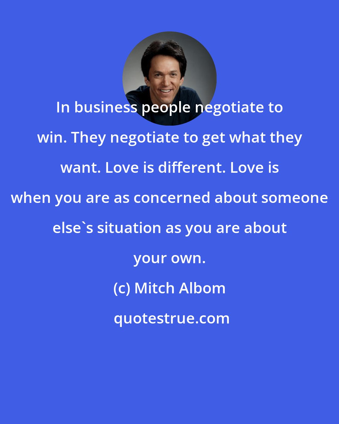 Mitch Albom: In business people negotiate to win. They negotiate to get what they want. Love is different. Love is when you are as concerned about someone else's situation as you are about your own.