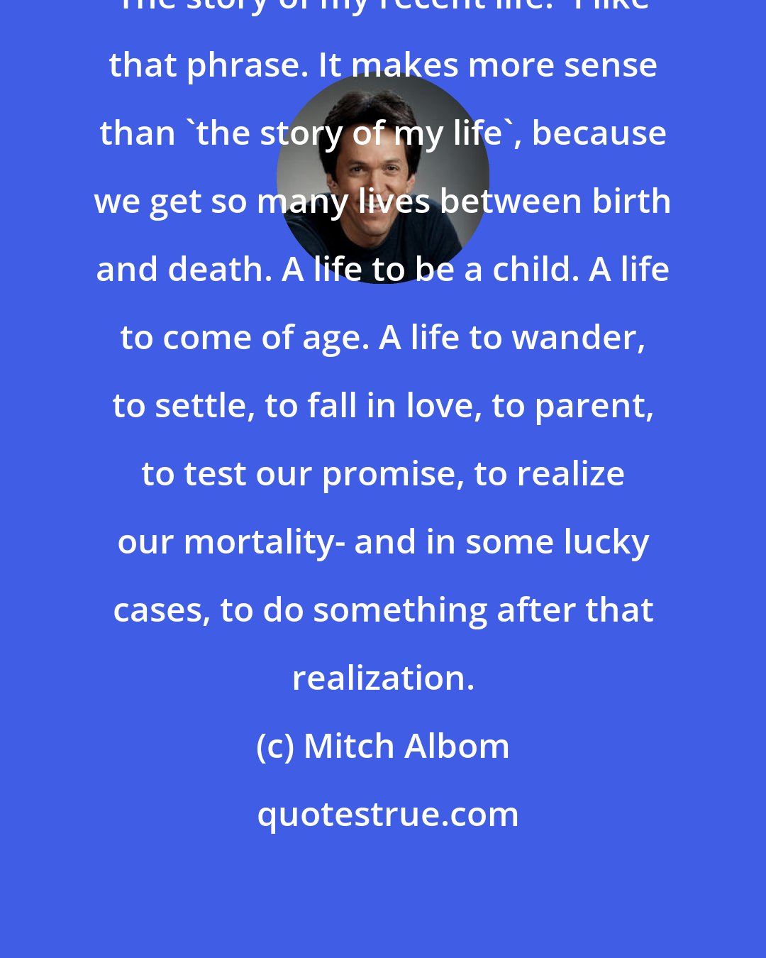 Mitch Albom: The story of my recent life.' I like that phrase. It makes more sense than 'the story of my life', because we get so many lives between birth and death. A life to be a child. A life to come of age. A life to wander, to settle, to fall in love, to parent, to test our promise, to realize our mortality- and in some lucky cases, to do something after that realization.