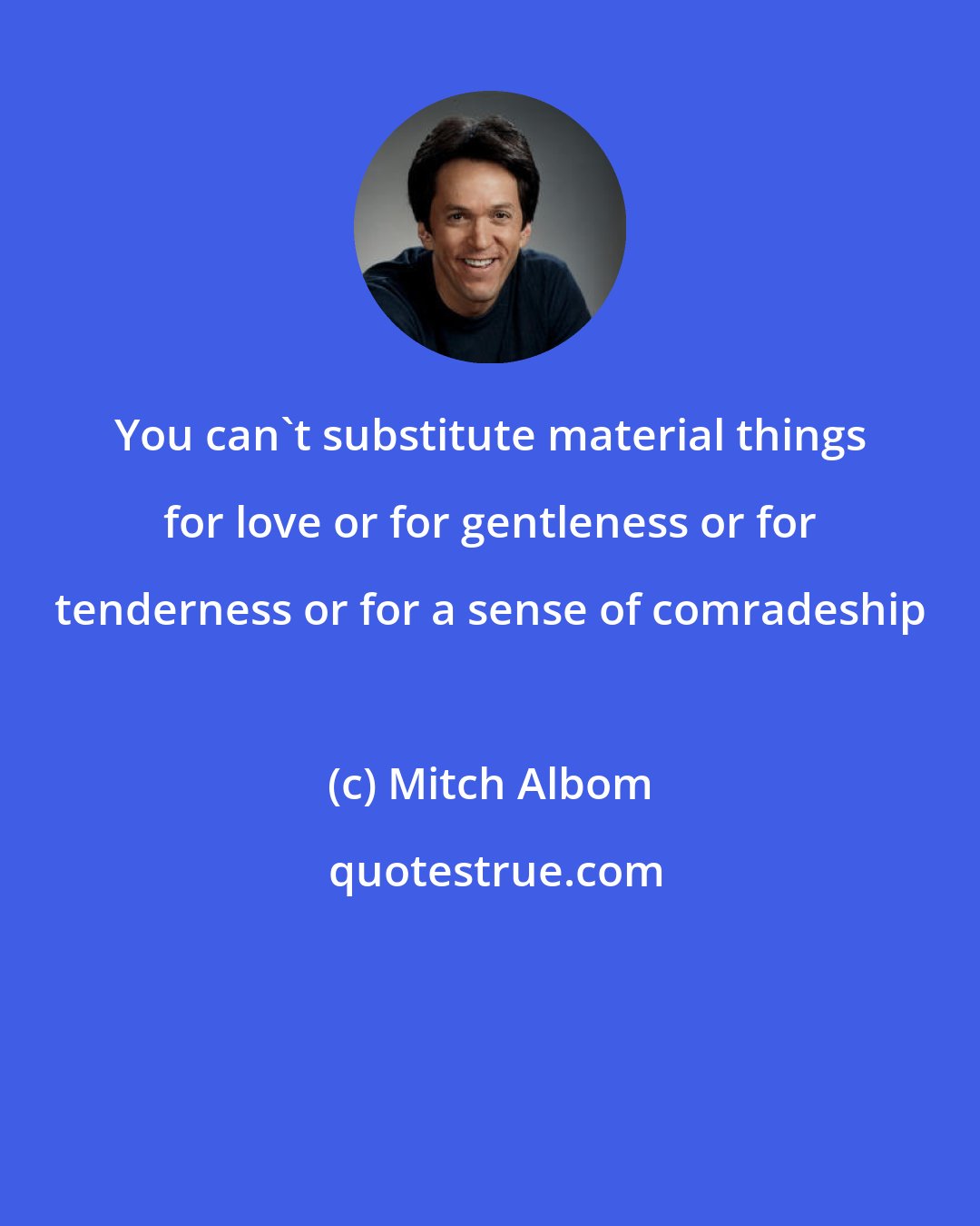 Mitch Albom: You can't substitute material things for love or for gentleness or for tenderness or for a sense of comradeship