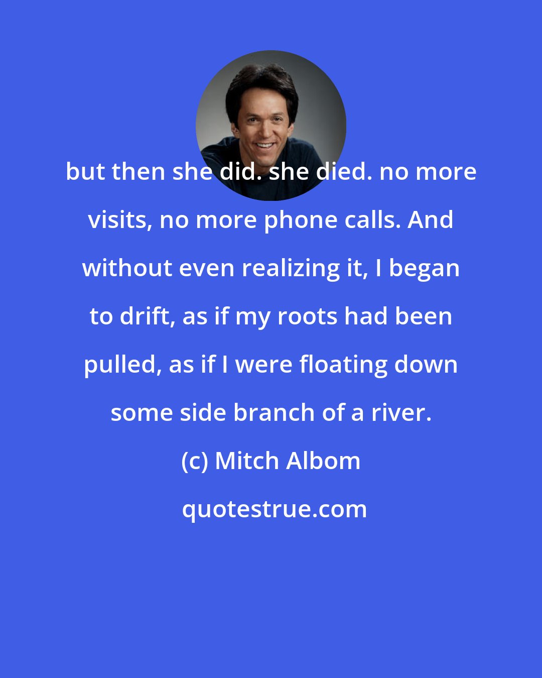 Mitch Albom: but then she did. she died. no more visits, no more phone calls. And without even realizing it, I began to drift, as if my roots had been pulled, as if I were floating down some side branch of a river.